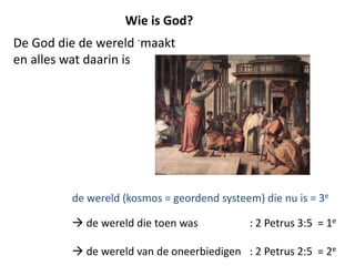 De God die de wereld -maakt
en alles wat daarin is
Wie is God?
de wereld (kosmos = geordend systeem) die nu is = 3e
 de wereld die toen was : 2 Petrus 3:5 = 1e
 de wereld van de oneerbiedigen : 2 Petrus 2:5 = 2e
 