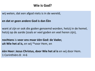 Wie is God?
wij weten, dat een afgod niets is in de wereld,
en dat er geen andere God is dan Één
want al zijn er ook die goden genoemd worden, hetzij in de hemel,
hetzij op de aarde (zoals er veel goden en veel heren zijn),
nochtans is voor ons maar één God: de Vader,
uit Wie het al is, en wij nbvoor Hem, en
één Heer: Jezus Christus, door Wie het al is en wij door Hem.
1 Corinthiërs 8 : 4-6
 