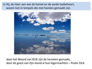 24 Híj, de Heer aan wie de hemel en de aarde toebehoort,
woont niet in tempels die met handen gemaakt zijn.
door het Woord van IEUE zijn de hemelen gemaakt,
door de geest van Zijn mond al hun legermachten – Psalm 33:6
 