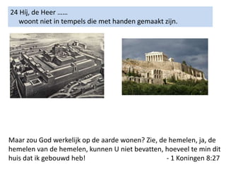 24 Híj, de Heer ……
woont niet in tempels die met handen gemaakt zijn.
Maar zou God werkelijk op de aarde wonen? Zie, de hemelen, ja, de
hemelen van de hemelen, kunnen U niet bevatten, hoeveel te min dit
huis dat ik gebouwd heb! - 1 Koningen 8:27
 