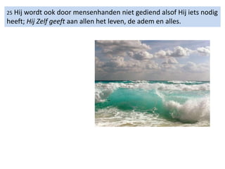 25 Hij wordt ook door mensenhanden niet gediend alsof Hij iets nodig
heeft; Hij Zelf geeft aan allen het leven, de adem en alles.
 