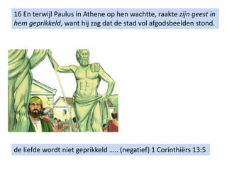 16 En terwijl Paulus in Athene op hen wachtte, raakte zijn geest in
hem geprikkeld, want hij zag dat de stad vol afgodsbeelden stond.
de liefde wordt niet geprikkeld ….. (negatief) 1 Corinthiërs 13:5
 