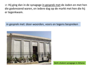 17. Hij ging dan in de synagoge in gesprek met de Joden en met hen
die godvrezend waren, en iedere dag op de markt met hen die hij
er tegenkwam.
in gesprek met: door-woorden, voors en tegens bespreken
Beth-shalom synagoge in Athene
 