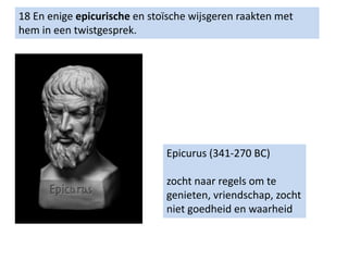 18 En enige epicurische en stoïsche wijsgeren raakten met
hem in een twistgesprek.
Epicurus (341-270 BC)
zocht naar regels om te
genieten, vriendschap, zocht
niet goedheid en waarheid
 
