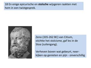 18 En enige epicurische en stoïsche wijsgeren raakten met
hem in een twistgesprek.
Zeno (335-262 BC) van Citium,
stichtte het stoïcisme, gaf les in de
Stoa (zuilengang).
Verheven boven wat gebeurt, neer-
kijken op genieten en pijn - onverschillig
 