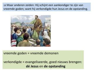 18 Maar anderen zeiden: Hij schijnt een aankondiger te zijn van
vreemde goden; want hij verkondigde hun Jezus en de opstanding.
vreemde goden = vreemde demonen
verkondigde = evangeliseerde, goed nieuws brengen:
dé Jezus en de opstanding
 