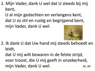 1. Mijn Vader, dank U wel dat U steeds bij mij
bent,
U al mijn gedachten en verlangens kent,
dat U zo stil en rustig en begrijpend bent,
mijn Vader, dank U wel.
2. Ik dank U dat Uw hand mij steeds behoedt en
leidt,
dat U mij wilt bewaren in de felste strijd,
voor troost, die U mij geeft in onzekerheid,
mijn Vader, dank U wel. Nr. 94
 