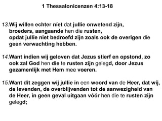 13.Wij willen echter níet dat jullie onwetend zijn,
broeders, aangaande hen die rusten,
opdat jullie niet bedroefd zijn zoals ook de overigen die
geen verwachting hebben.
14.Want indien wij geloven dat Jezus stierf en opstond, zo
ook zal God hen die te rusten zijn gelegd, door Jezus
gezamenlijk met Hem mee voeren.
15.Want dit zeggen wij jullie in een woord van de Heer, dat wíj,
de levenden, de overblijvenden tot de aanwezigheid van
de Heer, in geen geval uitgaan vóór hen die te rusten zijn
gelegd;
1 Thessalonicenzen 4:13-18
 