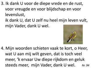 3. Ik dank U voor de diepe vrede en de rust,
voor vreugde en voor blijdschap en voor
levenslust,
ik dank U, dat U zelf nu heel mijn leven vult,
mijn Vader, dank U wel.
4. Mijn woorden schieten vaak te kort, o Heer,
wat U aan mij wilt geven, dat is toch veel
meer, ‘k ervaar Uw diepe rijkdom en geluk
steeds meer, mijn Vader, dank U wel. Nr. 94
 