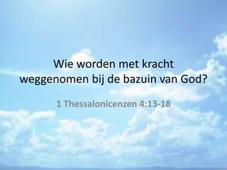 Wie worden met kracht
weggenomen bij de bazuin van God?
1 Thessalonicenzen 4:13-18
 