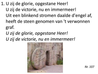 1. U zij de glorie, opgestane Heer!
U zij de victorie, nu en immermeer!
Uit een blinkend stromen daalde d'engel af,
heeft de steen genomen van 't verwonnen
graf.
U zij de glorie, opgestane Heer!
U zij de victorie, nu en immermeer!
Nr. 107
 