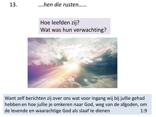 13. ….hen die rusten……
Hoe leefden zij?
Wat was hun verwachting?
Want zelf berichten zij over ons wat voor ingang wij bij jullie gehad
hebben en hoe jullie je omkeren naar God, weg van de afgoden, om
de levende en waarachtige God als slaaf te dienen 1:9
 