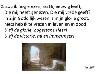 2. Zou ik nog vrezen, nu Hij eeuwig leeft,
Die mij heeft genezen, Die mij vrede geeft?
In Zijn Godd'lijk wezen is mijn glorie groot,
niets heb ik te vrezen in leven en in dood
U zij de glorie, opgestane Heer!
U zij de victorie, nu en immermeer!
Nr. 107
 