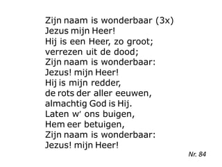 Zijn naam is wonderbaar (3x)
Jezus mijn Heer!
Hij is een Heer, zo groot;
verrezen uit de dood;
Zijn naam is wonderbaar:
Jezus! mijn Heer!
Hij is mijn redder,
de rots der aller eeuwen,
almachtig God is Hij.
Laten w’ ons buigen,
Hem eer betuigen,
Zijn naam is wonderbaar:
Jezus! mijn Heer!
Nr. 84
 