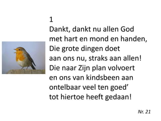 1
Dankt, dankt nu allen God
met hart en mond en handen,
Die grote dingen doet
aan ons nu, straks aan allen!
Die naar Zijn plan volvoert
en ons van kindsbeen aan
ontelbaar veel ten goed’
tot hiertoe heeft gedaan!
Nr. 21
 