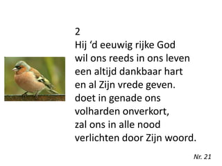 2
Hij ‘d eeuwig rijke God
wil ons reeds in ons leven
een altijd dankbaar hart
en al Zijn vrede geven.
doet in genade ons
volharden onverkort,
zal ons in alle nood
verlichten door Zijn woord.
Nr. 21
 