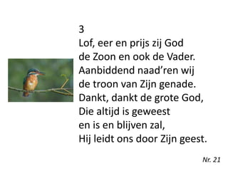 3
Lof, eer en prijs zij God
de Zoon en ook de Vader.
Aanbiddend naad’ren wij
de troon van Zijn genade.
Dankt, dankt de grote God,
Die altijd is geweest
en is en blijven zal,
Hij leidt ons door Zijn geest.
Nr. 21
 