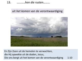 13. ………..hen die rusten………
uit het komen van de verontwaardiging
En Zijn Zoon uit de hemelen te verwachten,
die Hij opwekte uit de doden, Jezus,
Die ons bergt uit het komen van de verontwaardiging 1:10
 
