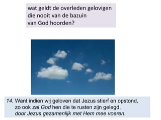 wat geldt de overleden gelovigen
die nooit van de bazuin
van God hoorden?
14. Want indien wij geloven dat Jezus stierf en opstond,
zo ook zal God hen die te rusten zijn gelegd,
door Jezus gezamenlijk met Hem mee voeren.
 