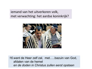 iemand van het uitverkoren volk,
met verwachting: het aardse koninkrijk?
16.want de Heer zelf zal, met…..bazuin van God,
afdalen van de hemel
en de doden in Christus zullen eerst opstaan
 