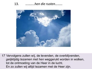17 Vervolgens zullen wíj, de levenden, de overblijvenden,
gelijktijdig tezamen met hen weggerukt worden in wolken,
tot de ontmoeting van de Heer in de lucht.
En zo zullen wij altijd tezamen met de Heer zijn.
13. ………..hen die rusten………
 