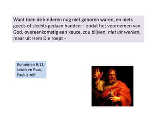 Want toen de kinderen nog niet geboren waren, en niets
goeds of slechts gedaan hadden – opdat het voornemen van
God, overeenkomstig een keuze, zou blijven, niet uit werken,
maar uit Hem Die roept -
Romeinen 9:11,
Jakob en Esau,
Paulus zelf
 