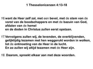 16.want de Heer zelf zal, met een bevel, met de stem van de
vorst van de boodschappers en met de bazuin van God,
afdalen van de hemel
en de doden in Christus zullen eerst opstaan.
17.Vervolgens zullen wíj, de levenden, de overblijvenden,
gelijktijdig tezamen met hen weggerukt worden in wolken,
tot de ontmoeting van de Heer in de lucht.
En zo zullen wij altijd tezamen met de Heer zijn.
18. Daarom, spreekt elkaar aan met deze woorden.
1 Thessalonicenzen 4:13-18
 