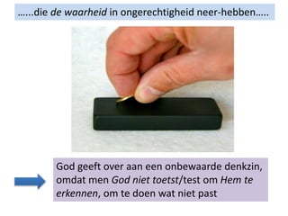 …...die de waarheid in ongerechtigheid neer-hebben…..
God geeft over aan een onbewaarde denkzin,
omdat men God niet toetst/test om Hem te
erkennen, om te doen wat niet past
 