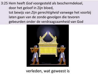 3:25 Hem heeft God voorgesteld als beschermdeksel,
door het geloof in Zijn bloed,
tot bewijs van Zijn gerechtigheid vanwege het voorbij
laten gaan van de zonde-gevolgen die tevoren
gebeurden onder de verdraagzaamheid van God
verleden, wat geweest is
 