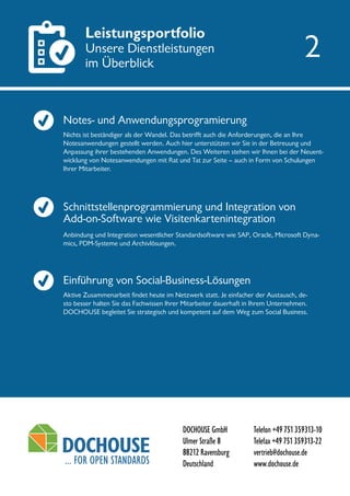 DOCHOUSE GmbH
Ulmer Straße 8
88212 Ravensburg
Deutschland
Telefon +49751359313-10
Telefax +49751359313-22
vertrieb@dochouse.de
www.dochouse.de
Leistungsportfolio
Unsere Dienstleistungen
im Überblick
Schnittstellenprogrammierung und Integration von
Add-on-Software wie Visitenkartenintegration
Einführung von Social-Business-Lösungen
Anbindung und Integration wesentlicher Standardsoftware wie SAP, Oracle, Microsoft Dyna-
mics, PDM-Systeme und Archivlösungen.
Nichts ist beständiger als der Wandel. Das betrifft auch die Anforderungen, die an Ihre
Notesanwendungen gestellt werden. Auch hier unterstützen wir Sie in der Betreuung und
Anpassung ihrer bestehenden Anwendungen. Des Weiteren stehen wir Ihnen bei der Neuent-
wicklung von Notesanwendungen mit Rat und Tat zur Seite – auch in Form von Schulungen
Ihrer Mitarbeiter.
Aktive Zusammenarbeit findet heute im Netzwerk statt. Je einfacher der Austausch, de-
sto besser halten Sie das Fachwissen Ihrer Mitarbeiter dauerhaft in Ihrem Unternehmen.
DOCHOUSE begleitet Sie strategisch und kompetent auf dem Weg zum Social Business.
2
Notes- und Anwendungsprogramierung
 