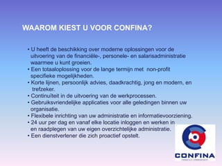 WAAROM KIEST U VOOR CONFINA?
• U heeft de beschikking over moderne oplossingen voor de
uitvoering van de financiële-, personele- en salarisadministratie
waarmee u kunt groeien.
• Een totaaloplossing voor de lange termijn met non-profit
specifieke mogelijkheden.
• Korte lijnen, persoonlijk advies, daadkrachtig, jong en modern, en
trefzeker.
• Continuïteit in de uitvoering van de werkprocessen.
• Gebruiksvriendelijke applicaties voor alle geledingen binnen uw
organisatie.
• Flexibele inrichting van uw administratie en informatievoorziening.
• 24 uur per dag en vanaf elke locatie inloggen en werken in
en raadplegen van uw eigen overzichtelijke administratie.
• Een dienstverlener die zich proactief opstelt.
 