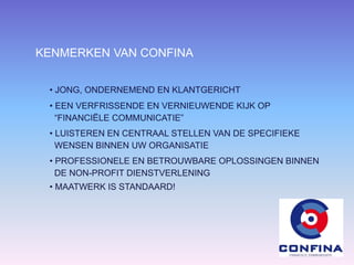 KENMERKEN VAN CONFINA
• JONG, ONDERNEMEND EN KLANTGERICHT
• EEN VERFRISSENDE EN VERNIEUWENDE KIJK OP
“FINANCIËLE COMMUNICATIE”
• LUISTEREN EN CENTRAAL STELLEN VAN DE SPECIFIEKE
WENSEN BINNEN UW ORGANISATIE
• PROFESSIONELE EN BETROUWBARE OPLOSSINGEN BINNEN
DE NON-PROFIT DIENSTVERLENING
• MAATWERK IS STANDAARD!
 