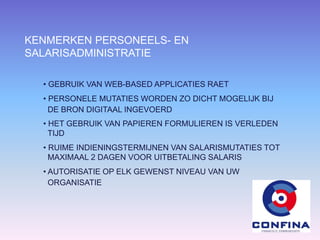 KENMERKEN PERSONEELS- EN
SALARISADMINISTRATIE
• GEBRUIK VAN WEB-BASED APPLICATIES RAET
• PERSONELE MUTATIES WORDEN ZO DICHT MOGELIJK BIJ
DE BRON DIGITAAL INGEVOERD
• HET GEBRUIK VAN PAPIEREN FORMULIEREN IS VERLEDEN
TIJD
• RUIME INDIENINGSTERMIJNEN VAN SALARISMUTATIES TOT
MAXIMAAL 2 DAGEN VOOR UITBETALING SALARIS
• AUTORISATIE OP ELK GEWENST NIVEAU VAN UW
ORGANISATIE
 