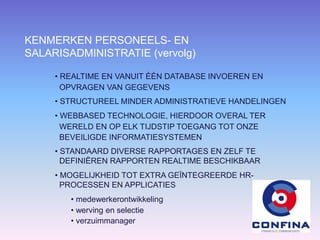 KENMERKEN PERSONEELS- EN
SALARISADMINISTRATIE (vervolg)
• REALTIME EN VANUIT ÉÉN DATABASE INVOEREN EN
OPVRAGEN VAN GEGEVENS
• STRUCTUREEL MINDER ADMINISTRATIEVE HANDELINGEN
• WEBBASED TECHNOLOGIE, HIERDOOR OVERAL TER
WERELD EN OP ELK TIJDSTIP TOEGANG TOT ONZE
BEVEILIGDE INFORMATIESYSTEMEN
• STANDAARD DIVERSE RAPPORTAGES EN ZELF TE
DEFINIËREN RAPPORTEN REALTIME BESCHIKBAAR
• MOGELIJKHEID TOT EXTRA GEÏNTEGREERDE HR-
PROCESSEN EN APPLICATIES
• medewerkerontwikkeling
• werving en selectie
• verzuimmanager
 