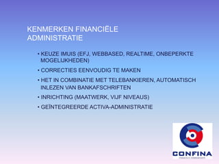 KENMERKEN FINANCIËLE
ADMINISTRATIE
• KEUZE IMUIS (EFJ, WEBBASED, REALTIME, ONBEPERKTE
MOGELIJKHEDEN)
• CORRECTIES EENVOUDIG TE MAKEN
• HET IN COMBINATIE MET TELEBANKIEREN, AUTOMATISCH
INLEZEN VAN BANKAFSCHRIFTEN
• INRICHTING (MAATWERK, VIJF NIVEAUS)
• GEÏNTEGREERDE ACTIVA-ADMINISTRATIE
 