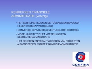 KENMERKEN FINANCIËLE
ADMINISTRATIE (vervolg)
• PER GEBRUIKER KUNNEN DE TOEGANG EN BEVOEGD-
HEDEN WORDEN VASTGELEGD
• CONVERSIE EENVOUDIG (EVENTUEEL OOK HISTORIE)
• MOGELIJKHEID TOT HET VOEREN VAN EEN
DEBITEURENADMINISTRATIE
• HET BEHEREN EN VERANTWOORDEN VAN PROJECTEN
ALS ONDERDEEL VAN DE FINANCIËLE ADMINISTRATIE
 