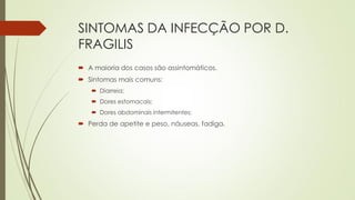 SINTOMAS DA INFECÇÃO POR D.
FRAGILIS
 A maioria dos casos são assintomáticos.
 Sintomas mais comuns:
 Diarreia;
 Dores estomacais;

 Dores abdominais intermitentes;

 Perda de apetite e peso, náuseas, fadiga.

 