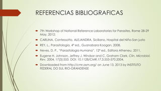 REFERENCIAS BIBLIOGRAFICAS
 7th Workshop of National Reference Laboratories for Parasites, Rome 28-29
May, 2012;
 CARLINA, Contessotto, ALEJANDRA, Siciliano, Hospital del Niño-San justo
 REY, L., Parasitologia, 4ª ed., Guanabara Koogan, 2008.

 Neves, D. P., “Parasitologia Humana”, 12ª ed., Editora Atheneu, 2011.
 Eugene H. Johnson, Jeffrey J. Windsor and C. Graham Clark, Clin. Microbiol.
Rev. 2004, 17(3):553. DOI: 10.1128/CMR.17.3.553-570.2004.
 Downloaded from http://cmr.asm.org/ on June 13, 2013 by INSTITUTO
FEDERAL DO SUL RIO-GRANDENSE

 
