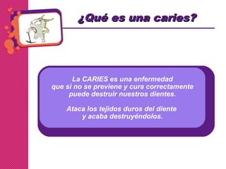 La CARIES es una enfermedad
que si no se previene y cura correctamente
puede destruir nuestros dientes.
Ataca los tejidos duros del diente
y acaba destruyéndolos.
¿Qu¿Qué es una caries?é es una caries?
 