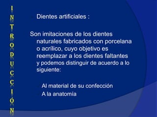    Dientes artificiales :

Son imitaciones de los dientes
  naturales fabricados con porcelana
  o acrílico, cuyo objetivo es
  reemplazar a los dientes faltantes
    y podemos distinguir de acuerdo a lo
    siguiente:

     Al material de su confección
     A la anatomía
 