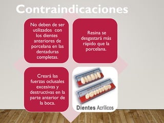 No deben de ser
utilizados con
los dientes
anteriores de
porcelana en las
dentaduras
completas.
Resina se
desgastará más
rápido que la
porcelana.
Creará las
fuerzas oclusales
excesivas y
destructivas en la
parte anterior de
la boca.
Contraindicaciones
 