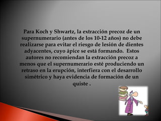 Para Koch y Shwartz, la extracción precoz de un supernumerario (antes de los 10-12 años) no debe realizarse para evitar el riesgo de lesión de dientes adyacentes, cuyo ápice se está formando.  Estos autores no recomiendan la extracción precoz a menos que el supernumerario esté produciendo un retraso en la erupción, interfiera con el desarrollo simétrico y haya evidencia de formación de un quiste  . 