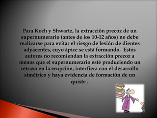 Para Koch y Shwartz, la extracción precoz de un supernumerario (antes de los 10-12 años) no debe realizarse para evitar el...