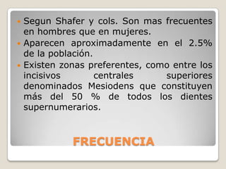  Segun Shafer y cols. Son mas frecuentes
  en hombres que en mujeres.
 Aparecen aproximadamente en el 2.5%
  de la población.
 Existen zonas preferentes, como entre los
  incisivos        centrales    superiores
  denominados Mesiodens que constituyen
  más del 50 % de todos los dientes
  supernumerarios.



            FRECUENCIA
 