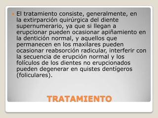    El tratamiento consiste, generalmente, en
    la extirparción quirúrgica del diente
    supernumerario, ya que si llegan a
    erupcionar pueden ocasionar apiñamiento en
    la dentición normal, y aquellos que
    permanecen en los maxilares pueden
    ocasionar reabsorción radicular, interferir con
    la secuencia de erupción normal y los
    folículos de los dientes no erupcionados
    pueden degenerar en quistes dentígeros
    (foliculares).



              TRATAMIENTO
 