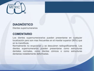 Dientes supernumerarios
DIAGNÓSTICO
COMENTARIO
Los dientes supernumerararios pueden presentarse en cualquier
localización pero son mas frecuentes en el maxilar superior (90%) que
en la mandíbula.
Normalmente no erupcionan y se descubren radiográficamente. Los
dientes supernumerarios pueden presentarse como estructuras
dentales normales, como dientes cónicos o como estructuras
dentarias notablemente deformadas.
 