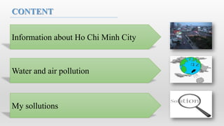 CONTENT


Information about Ho Chi Minh City



Water and air pollution



My sollutions
 