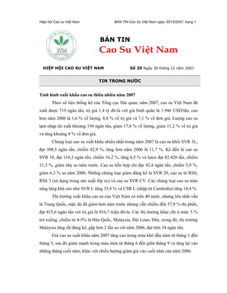 Hiệp hội Cao su Việt Nam                 BẢN TIN Cao Su Việt Nam ngày 30/12/2007, trang 1




                                 BẢN TIN
                                 Cao Su Việt Nam
  HIỆP HỘI CAO SU VIỆT NAM                        Số 20 Ngày 30 tháng 12 năm 2007


                                 TIN TRONG NƯỚC


Tình hình xuất khẩu cao su thiên nhiên năm 2007
       Theo số liệu thống kê của Tổng cục Hải quan, năm 2007, cao su Việt Nam đã
xuất được 719 ngàn tấn, trị giá 1,4 tỷ đô-la với giá bình quân là 1.946 USD/tấn, cao
hơn năm 2006 là 1,6 % về lượng, 8,8 % về trị giá và 7,1 % về đơn giá. Lượng cao su
tạm nhập tái xuất khoảng 194 ngàn tấn, giảm 17,8 % về lượng, giảm 11,2 % về trị giá
và tăng khoảng 8 % về đơn giá.
       Chủng loại cao su xuất khẩu nhiều nhất trong năm 2007 là cao su khối SVR 3L,
đạt 308,5 ngàn tấn, chiếm 42,9 %, tăng hơn năm 2006 là 11,7 %. Kế đến là cao su
SVR 10, đạt 116,3 ngàn tấn, chiếm 16,2 %, tăng 6,5 % và latex đạt 82.428 tấn, chiếm
11,5 %, giảm nhẹ so năm trước. Cao su hỗn hợp chỉ đạt 42,4 ngàn tấn, chiếm 5,9 %,
giảm 6,3 % so năm 2006. Những chủng loại giảm đáng kể là SVR 20, cao su tờ RSS,
RSS 3 (sử dụng trong sản xuất lốp xe) và cao su SVR CV. Các chủng loại cao su màu
sáng tăng khá cao như SVR L tăng 35,8 % và CSR L (nhập từ Cambodia) tăng 18,4 %.
       Thị trường xuất khẩu cao su của Việt Nam có trên 40 nước, nhưng lớn nhất vẫn
là Trung Quốc, mặc dù đã giảm hơn năm trước nhưng vẫn chiếm đến 57,8 % thị phần,
đạt 415,6 ngàn tấn với trị giá là 816,7 triệu đô-la. Các thị trường khác chỉ ở mức 5 %
trở xuống, chiếm từ 4-5% là Hàn Quốc, Malaysia, Đài Loan, Đức, trong đó, thị trường
Malaysia tăng rất đáng kể, gấp hơn 2 lần so với năm 2006, đạt trên 34 ngàn tấn.
       Giá cao su xuất khẩu năm 2007 tăng cao trong mùa khô đầu năm từ tháng 1 đến
tháng 5, sau đó giảm mạnh trong mùa mưa từ tháng 6 đến giữa tháng 9 và tăng lại vào
những tháng cuối năm, khác với chiều hướng giảm giá vào cuối năm của năm 2006.
 