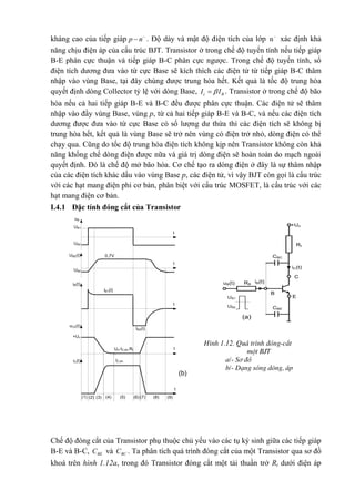 kháng cao của tiếp giáp p n
 . Độ dày và mật độ điện tích của lớp n
xác định khả
năng chịu điện áp của cấu trúc BJT. Transistor ở trong chế độ tuyến tính nếu tiếp giáp
B-E phân cực thuận và tiếp giáp B-C phân cực ngược. Trong chế độ tuyến tính, số
điện tích dương đưa vào từ cực Base sẽ kích thích các điện tử từ tiếp giáp B-C thâm
nhập vào vùng Base, tại đây chúng được trung hòa hết. Kết quả là tốc độ trung hòa
quyết định dòng Collector tỷ lệ với dòng Base, c BI I . Transistor ở trong chế độ bão
hòa nếu cả hai tiếp giáp B-E và B-C đều được phân cực thuận. Các điện tử sẽ thâm
nhập vào đầy vùng Base, vùng p, từ cả hai tiếp giáp B-E và B-C, và nếu các điện tích
dương được đưa vào từ cực Base có số lượng dư thừa thì các điện tích sẽ không bị
trung hòa hết, kết quả là vùng Base sẽ trở nên vùng có điện trở nhỏ, dòng điện có thể
chạy qua. Cũng do tốc độ trung hòa điện tích không kịp nên Transistor không còn khả
năng khống chế dòng điện được nữa và giá trị dòng điện sẽ hoàn toàn do mạch ngoài
quyết định. Đó là chế độ mở bão hòa. Cơ chế tạo ra dòng điện ở đây là sự thâm nhập
của các điện tích khác dấu vào vùng Base p, các điện tử, vì vậy BJT còn gọi là cấu trúc
với các hạt mang điện phi cơ bản, phân biệt với cấu trúc MOSFET, là cấu trúc với các
hạt mang điện cơ bản.
I.4.1 Đặc tính đóng cắt của Transistor
Chế độ đóng cắt của Transistor phụ thuộc chủ yếu vào các tụ ký sinh giữa các tiếp giáp
B-E và B-C, BEC và BCC . Ta phân tích quá trình đóng cắt của một Transistor qua sơ đồ
khoá trên hình 1.12a, trong đó Transistor đóng cắt một tải thuần trở Rt dưới điện áp
(1) (2) (3) (4) (5) (6) (7) (8) (9)
UB1
UB2
uB
UBE(t)
UB2
0,7V
uCE(t)
IB1(t)
IB2(t)
+Un
iB(t)
iC(t) IC,bh
Un-IC,bh.Rt
t
t
t
t
t
(b)
CBC
CBE
Rt
+Un
iC(t)
C
B
E
uB(t)
UB1
UB2
iB(t)RB
(a)
H×nh 1.12. Qu¸ tr×nh ®ãng-c¾t
mét BJT
a/- S¬ ®å
b/- D¹ng sãng dßng, ¸p
 