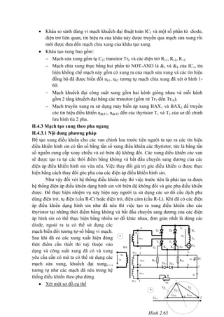 Hình 2.65
*
id
ud
RdD2D1
4
Ldu4-5
T1 T2
Ed
5
2
1
1
03 2
K1 K2 G2G1
RG1
iC
iG
iR
uC C
RG2u1-0
DG2DG1
R
uR
UR
U4-5
UC
U0-1
U2-0U3-0
0
u3-0
3
BA
w21
w22
w1
u1
w23
*
*
*
a
. .
.
. .
.
b
 Khâu so sánh dùng vi mạch khuếch đại thuật toán IC3 và một số phần tử diode,
điện trở liên quan, tín hiệu ra của khâu này được truyền qua mạch sửa xung rồi
mới được đưa đến mạch chia xung của khâu tạo xung.
 Khâu tạo xung bao gồm:
 Mạch sửa xung gồm tụ C2; transitor Tr6 và các điện trở R11, R12, R13.
 Mạch chia xung thực bằng hai phần tử NOT-AND là &1 và &4 của IC1, tín
hiệu khống chế mạch này gồm có xung ra của mạch sửa xung và các tín hiệu
đồng bộ đã được biến đổi uk1, uk2 tương tự mạch chia xung đã xét ở hình 1-
60.
 Mạch khuếch đại công suất xung gồm hai kênh giống nhau và mỗi kênh
gồm 2 tầng khuếch đại bằng các transitor (gồm từ Tr7 đến Tr10).
 Mạch truyền xung ra sử dụng máy biến áp xung BAX1 và BAX2 để truyền
các tín hiệu điều khiển uđkT1, uđkT2 đến các thyristor T1 và T2 của sơ đồ chỉnh
lưu hình tia 2 pha.
II.4.3 Mạch tạo xung theo pha ngang
II.4.3.1 Nội dung phương pháp
Để tạo xung điều khiển cho các van chỉnh lưu trước tiên người ta tạo ra các tín hiệu
điều khiển hình sin có tần số bằng tần số xung điều khiển các thyristor, tức là bằng tần
số nguồn cung cấp xoay chiều và có biên độ không đổi. Các xung điều khiển các van
sẽ được tạo ra tại các thời điểm bằng không và bắt đầu chuyển sang dương của các
điện áp điều khiển hình sin vừa nêu. Việc thay đổi giá trị góc điều khiển  được thực
hiện bằng cách thay đổi góc pha của các điện áp điều khiển hình sin.
Như vậy đối với hệ thống điều khiển này thì việc trước tiên là phải tạo ra được
hệ thống điện áp điều khiển dạng hình sin với biên độ không đổi và góc pha điều khiển
được. Để thực hiện nhiệm vụ này hiện nay người ta sử dụng các sơ đồ cầu dịch pha
dùng điện trở, tụ điện (cầu R-C) hoặc điện trở, điện cảm (cầu R-L). Khi đã có các điện
áp điều khiển dạng hình sin như đã nêu thì việc tạo ra xung điều khiển cho các
thyristor tại những thời điểm bằng không và bắt đầu chuyển sang dương của các điện
áp hình sin có thể thực hiện bằng nhiều sơ đồ khác nhau, đơn giản nhất là dùng các
diode, ngoài ra ta có thể sử dụng các
mạch biến đổi tương tự-số bằng vi mạch.
Sau khi đã có các xung xuất hiện đúng
thời điểm cần thiết thì tuỳ thuộc vào
dạng và công suất xung đã có và xung
yêu cầu cần có mà ta có thể sử dụng các
mạch sửa xung, khuếch đại xung,...,
tương tự như các mạch đã nêu trong hệ
thống điều khiển theo pha đứng.
 Xét một sơ đồ cụ thể
 